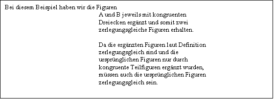 Textfeld: Bei diesem Beispiel haben wir die Figuren
                                                                A und B jeweils mit kongruenten
                                                                Dreiecken ergnzt und somit zwei
                                                                zerlegungsgleiche Figuren erhalten.

                                                                Da die ergnzten Figuren laut Definition
                                                                zerlegungsgleich sind und die
                                                                ursprnglichen Figuren nur durch
                                                                kongruente Teilfiguren ergnzt wurden,
                                                                mssen auch die ursprnglichen Figuren
                                                                zerlegungsgleich sein.
